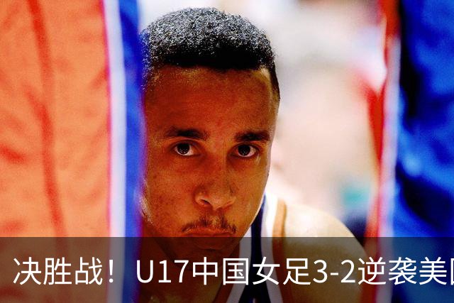 决胜战！U17中国女足3-2逆袭美国女足晋级16强，法国队下轮对决在即